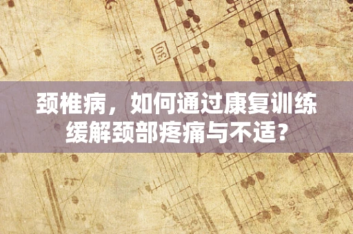 颈椎病，如何通过康复训练缓解颈部疼痛与不适？
