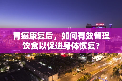 胃癌康复后，如何有效管理饮食以促进身体恢复？