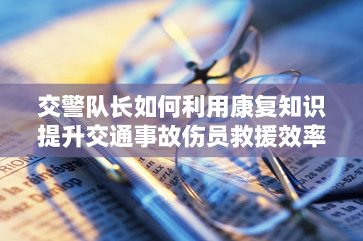 交警队长如何利用康复知识提升交通事故伤员救援效率？