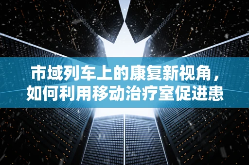 市域列车上的康复新视角，如何利用移动治疗室促进患者康复？