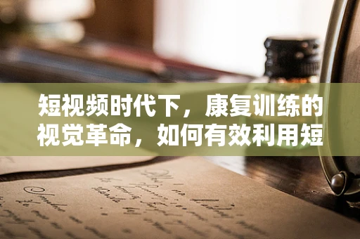短视频时代下，康复训练的视觉革命，如何有效利用短视频提升患者参与度？