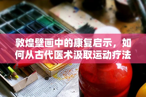 敦煌壁画中的康复启示，如何从古代医术汲取运动疗法智慧？