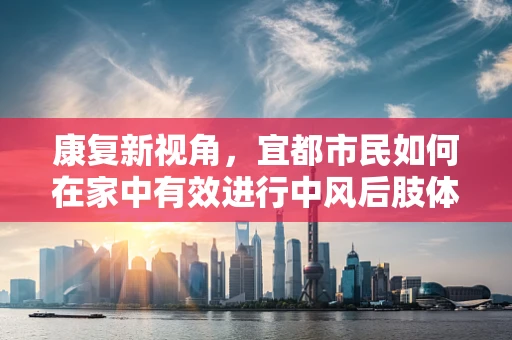 康复新视角，宜都市民如何在家中有效进行中风后肢体康复？