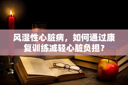 风湿性心脏病，如何通过康复训练减轻心脏负担？