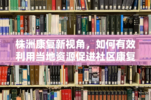 株洲康复新视角，如何有效利用当地资源促进社区康复？