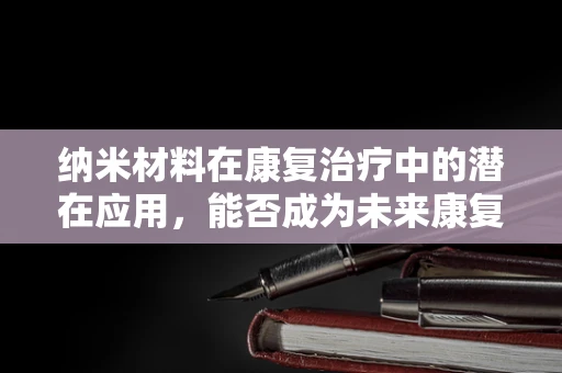 纳米材料在康复治疗中的潜在应用，能否成为未来康复的新篇章？