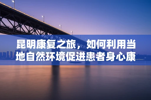 昆明康复之旅，如何利用当地自然环境促进患者身心康复？