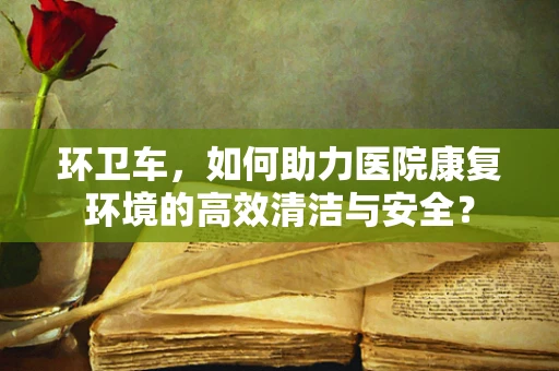 环卫车，如何助力医院康复环境的高效清洁与安全？