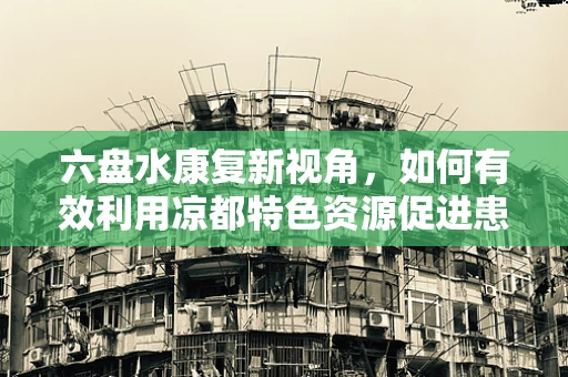 六盘水康复新视角，如何有效利用凉都特色资源促进患者身心康复？