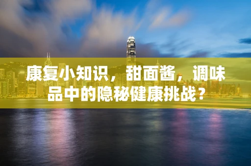 康复小知识，甜面酱，调味品中的隐秘健康挑战？