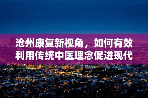 沧州康复新视角，如何有效利用传统中医理念促进现代康复治疗？