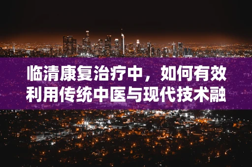 临清康复治疗中，如何有效利用传统中医与现代技术融合的‘黄金组合’？