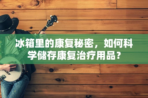 冰箱里的康复秘密，如何科学储存康复治疗用品？