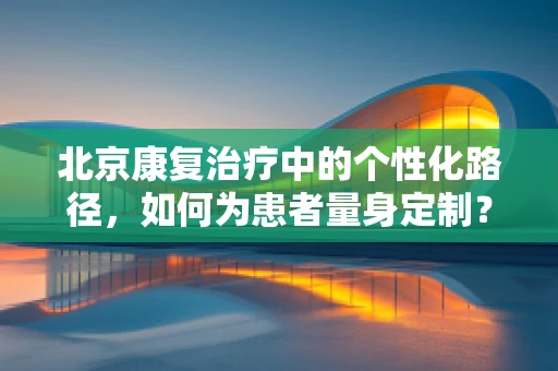 北京康复治疗中的个性化路径，如何为患者量身定制？