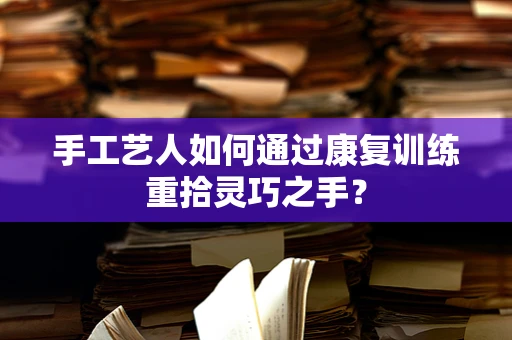 手工艺人如何通过康复训练重拾灵巧之手？