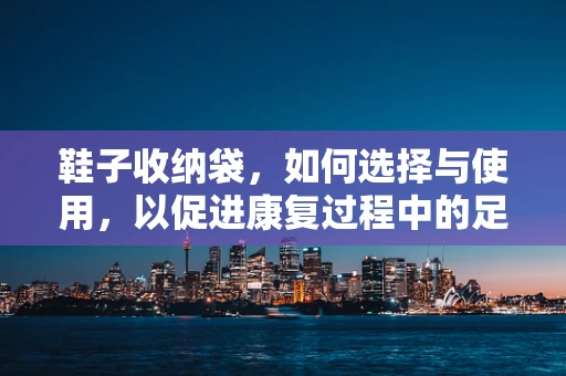 鞋子收纳袋，如何选择与使用，以促进康复过程中的足部健康？