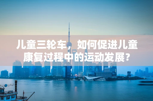 儿童三轮车，如何促进儿童康复过程中的运动发展？