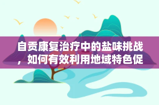 自贡康复治疗中的盐味挑战，如何有效利用地域特色促进患者康复？