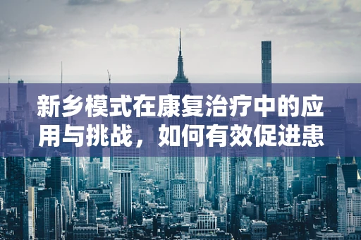 新乡模式在康复治疗中的应用与挑战，如何有效促进患者功能恢复？