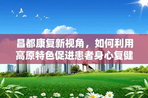 昌都康复新视角，如何利用高原特色促进患者身心复健？