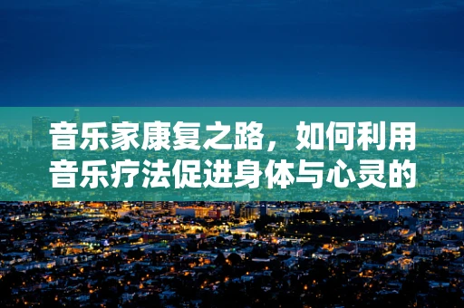 音乐家康复之路，如何利用音乐疗法促进身体与心灵的双重恢复？