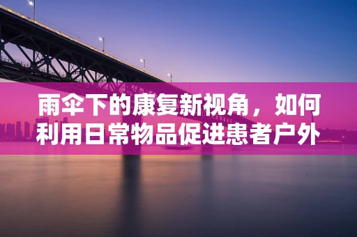 雨伞下的康复新视角，如何利用日常物品促进患者户外康复？