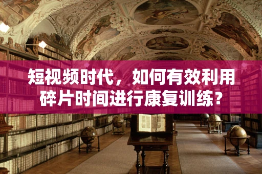 短视频时代，如何有效利用碎片时间进行康复训练？
