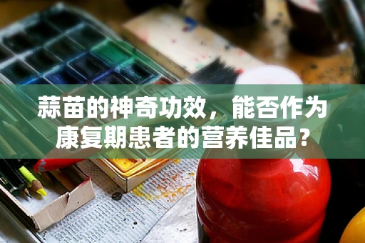 蒜苗的神奇功效，能否作为康复期患者的营养佳品？