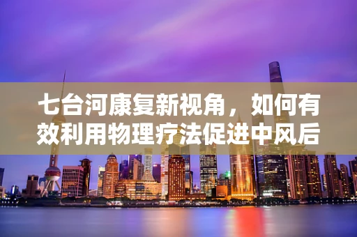 七台河康复新视角，如何有效利用物理疗法促进中风后肢体功能恢复？