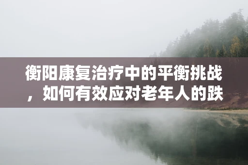 衡阳康复治疗中的平衡挑战，如何有效应对老年人的跌倒风险？