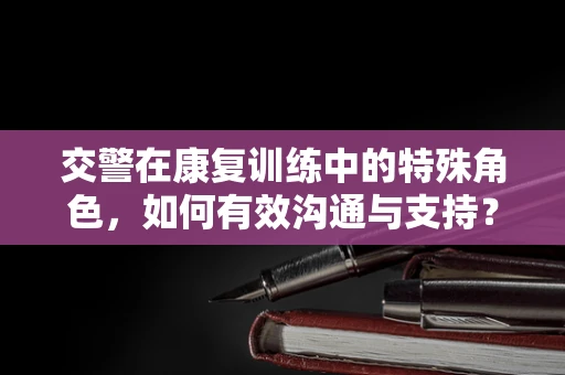 交警在康复训练中的特殊角色，如何有效沟通与支持？