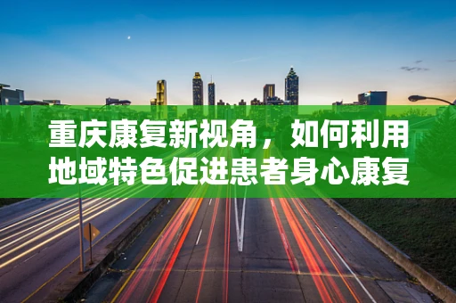 重庆康复新视角，如何利用地域特色促进患者身心康复？