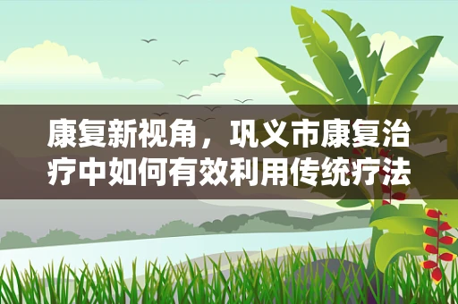 康复新视角，巩义市康复治疗中如何有效利用传统疗法与现代技术的融合？