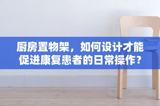 厨房置物架，如何设计才能促进康复患者的日常操作？