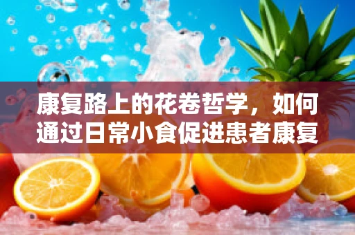 康复路上的花卷哲学，如何通过日常小食促进患者康复？