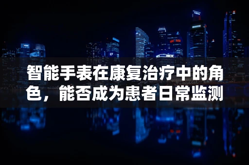 智能手表在康复治疗中的角色，能否成为患者日常监测的得力助手？