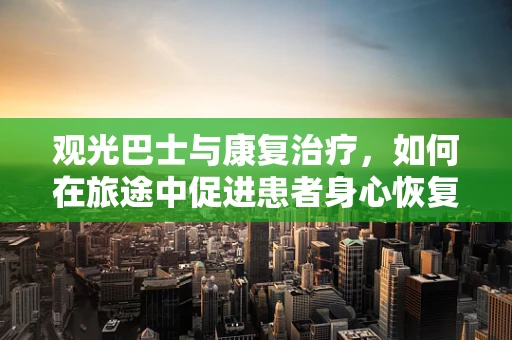 观光巴士与康复治疗，如何在旅途中促进患者身心恢复？
