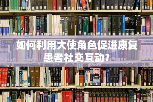 如何利用大使角色促进康复患者社交互动？