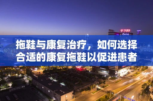 拖鞋与康复治疗，如何选择合适的康复拖鞋以促进患者行走能力？