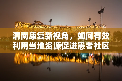 渭南康复新视角，如何有效利用当地资源促进患者社区康复？