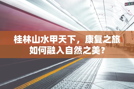 桂林山水甲天下，康复之旅如何融入自然之美？