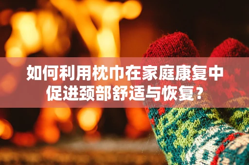 如何利用枕巾在家庭康复中促进颈部舒适与恢复？