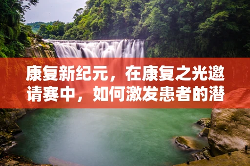 康复新纪元，在康复之光邀请赛中，如何激发患者的潜能？