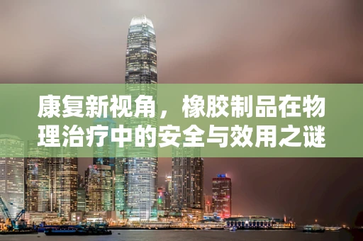 康复新视角，橡胶制品在物理治疗中的安全与效用之谜