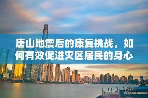 唐山地震后的康复挑战，如何有效促进灾区居民的身心重建？