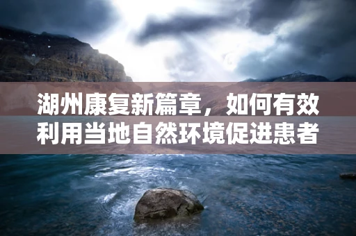 湖州康复新篇章，如何有效利用当地自然环境促进患者身心康复？