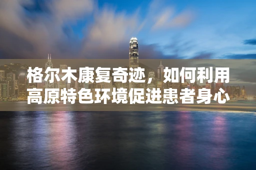 格尔木康复奇迹，如何利用高原特色环境促进患者身心复健？