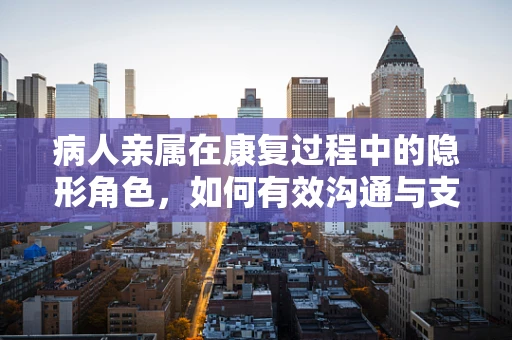 病人亲属在康复过程中的隐形角色，如何有效沟通与支持？