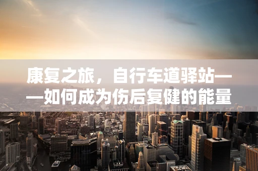 康复之旅，自行车道驿站——如何成为伤后复健的能量补给站？