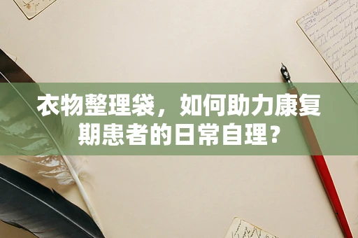 衣物整理袋，如何助力康复期患者的日常自理？